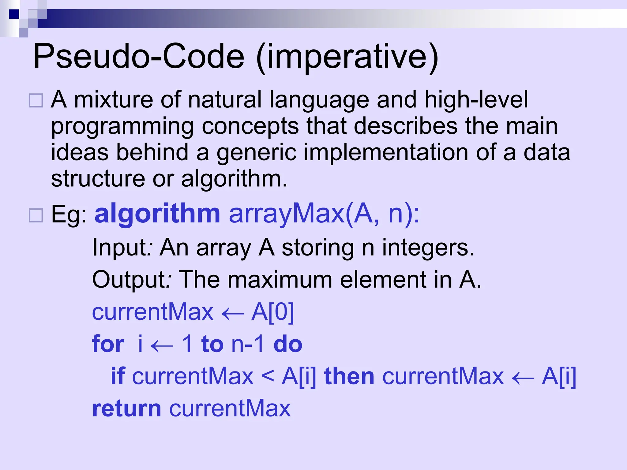 Pseudo-Code (imperative)
 A mixture of natural language and high-level
programming concepts that describes the main
ideas behind a generic implementation of a data
structure or algorithm.
 Eg: algorithm arrayMax(A, n):
Input: An array A storing n integers.
Output: The maximum element in A.
currentMax  A[0]
for i  1 to n-1 do
if currentMax < A[i] then currentMax  A[i]
return currentMax
 