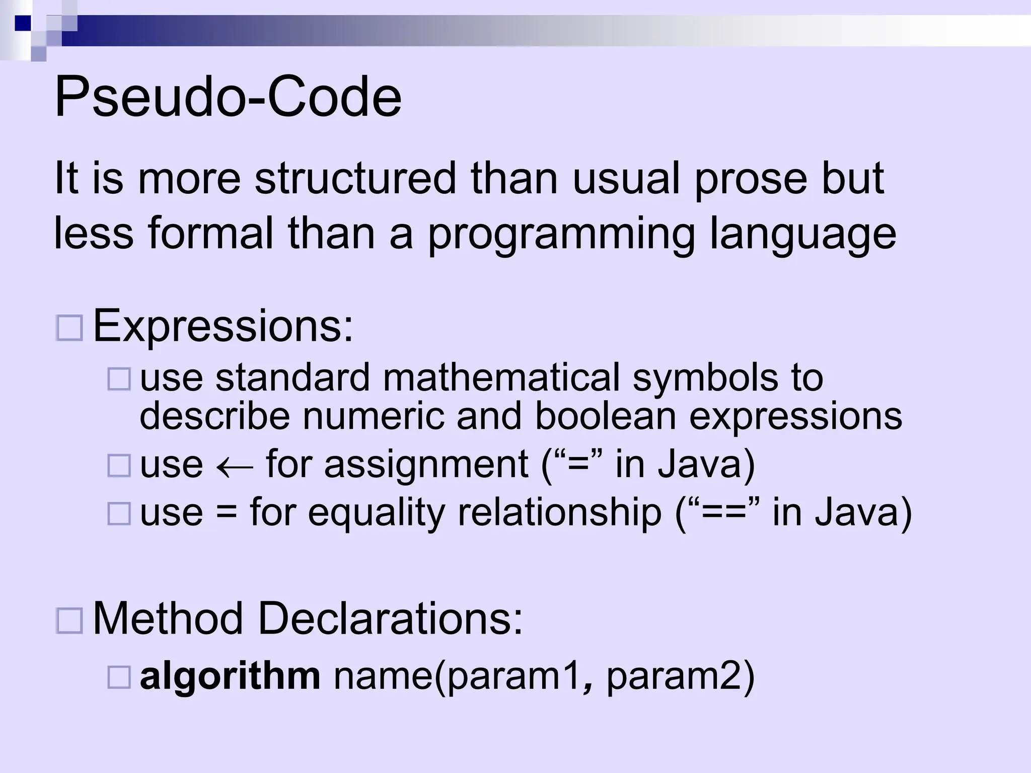 Pseudo-Code
It is more structured than usual prose but
less formal than a programming language
 Expressions:
 use standard mathematical symbols to
describe numeric and boolean expressions
 use  for assignment (“=” in Java)
 use = for equality relationship (“==” in Java)
 Method Declarations:
 algorithm name(param1, param2)
 