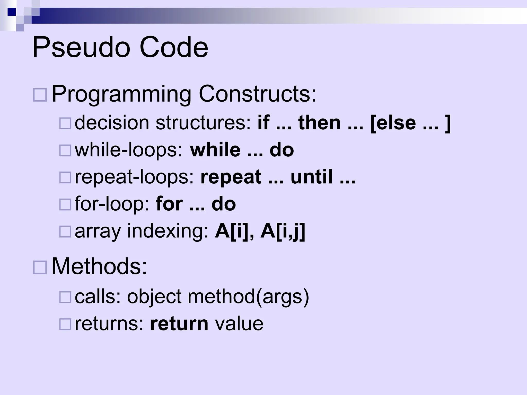 Pseudo Code
 Programming Constructs:
decision structures: if ... then ... [else ... ]
while-loops: while ... do
repeat-loops: repeat ... until ...
for-loop: for ... do
array indexing: A[i], A[i,j]
 Methods:
calls: object method(args)
returns: return value
 