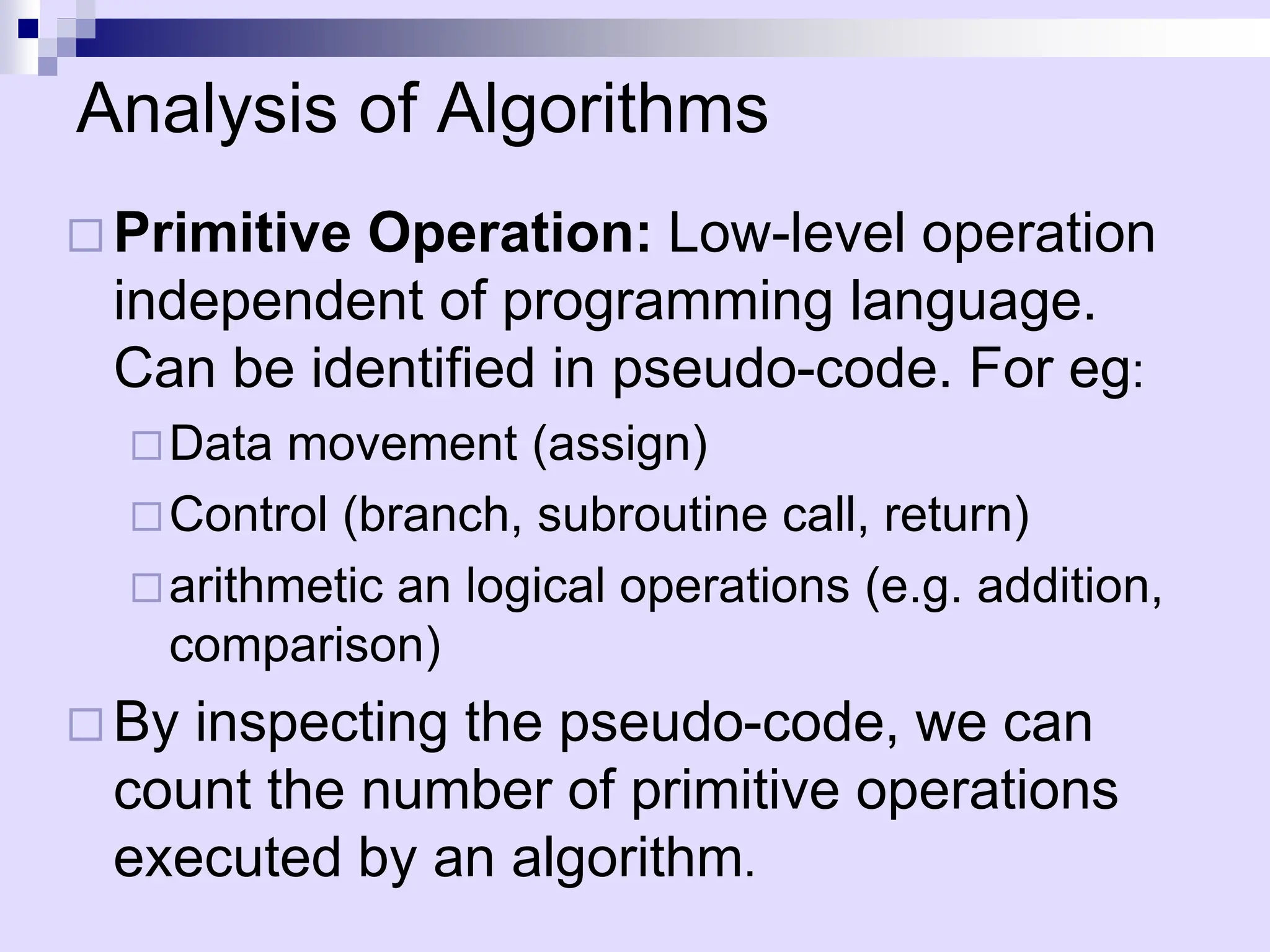 Analysis of Algorithms
 Primitive Operation: Low-level operation
independent of programming language.
Can be identified in pseudo-code. For eg:
Data movement (assign)
Control (branch, subroutine call, return)
arithmetic an logical operations (e.g. addition,
comparison)
 By inspecting the pseudo-code, we can
count the number of primitive operations
executed by an algorithm.
 