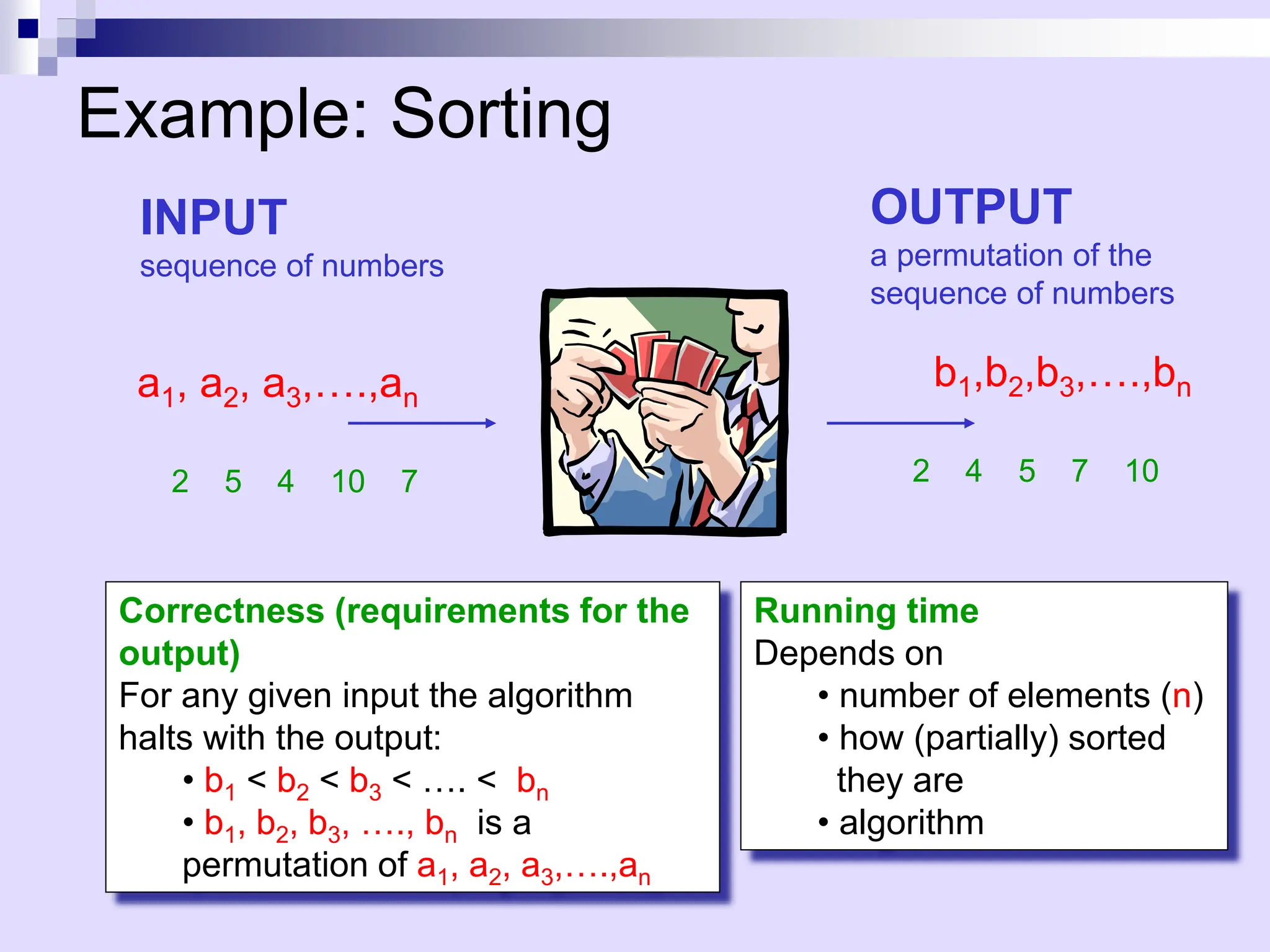 Sort
Example: Sorting
INPUT
sequence of numbers
a1, a2, a3,….,an
b1,b2,b3,….,bn
OUTPUT
a permutation of the
sequence of numbers
2 5 4 10 7 2 4 5 7 10
Correctness (requirements for the
output)
For any given input the algorithm
halts with the output:
• b1 < b2 < b3 < …. < bn
• b1, b2, b3, …., bn is a
permutation of a1, a2, a3,….,an
Running time
Depends on
• number of elements (n)
• how (partially) sorted
they are
• algorithm
 