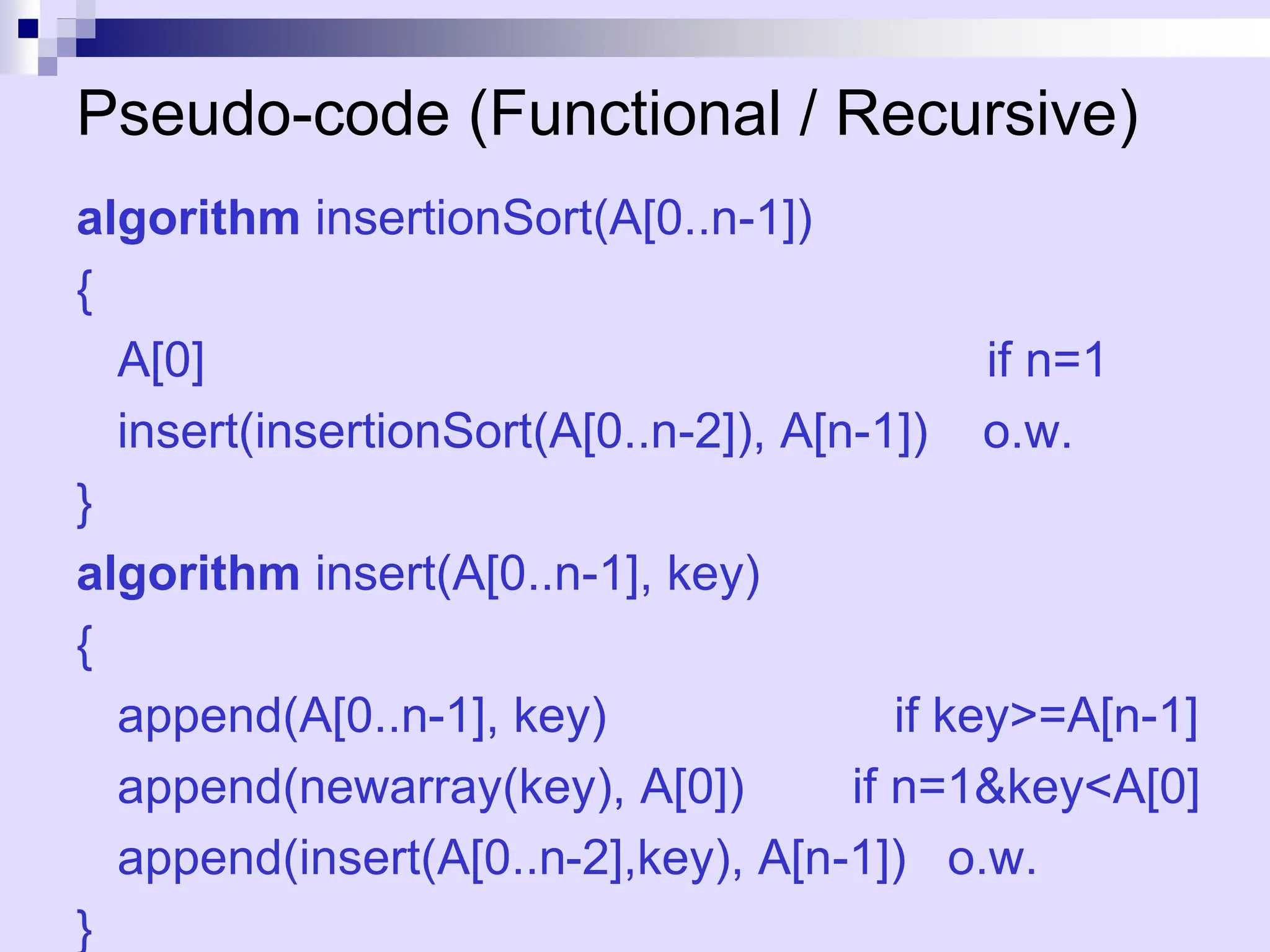 Pseudo-code (Functional / Recursive)
algorithm insertionSort(A[0..n-1])
{
A[0] if n=1
insert(insertionSort(A[0..n-2]), A[n-1]) o.w.
}
algorithm insert(A[0..n-1], key)
{
append(A[0..n-1], key) if key>=A[n-1]
append(newarray(key), A[0]) if n=1&key<A[0]
append(insert(A[0..n-2],key), A[n-1]) o.w.
}
 
