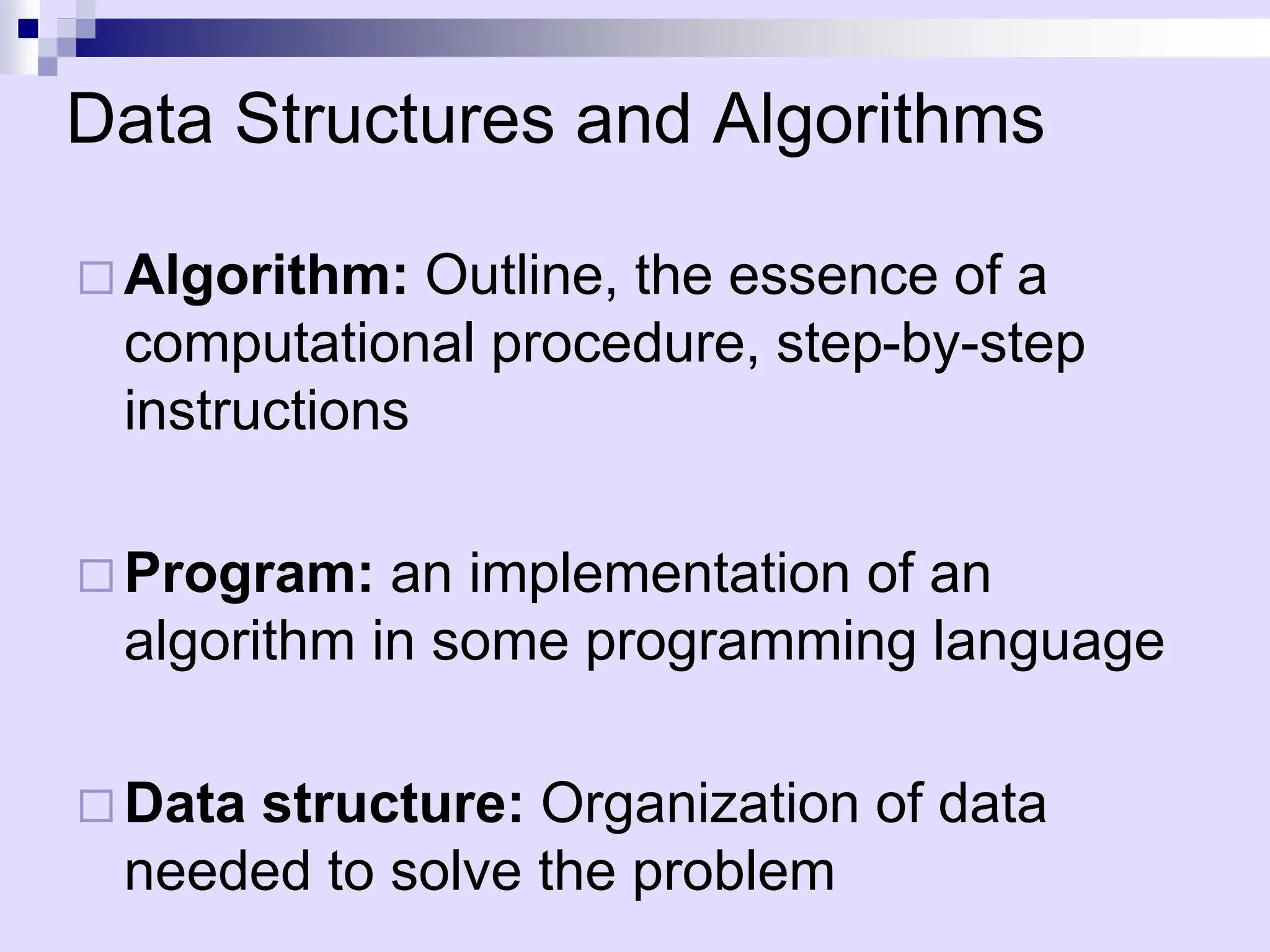 Data Structures and Algorithms
 Algorithm: Outline, the essence of a
computational procedure, step-by-step
instructions
 Program: an implementation of an
algorithm in some programming language
 Data structure: Organization of data
needed to solve the problem
 