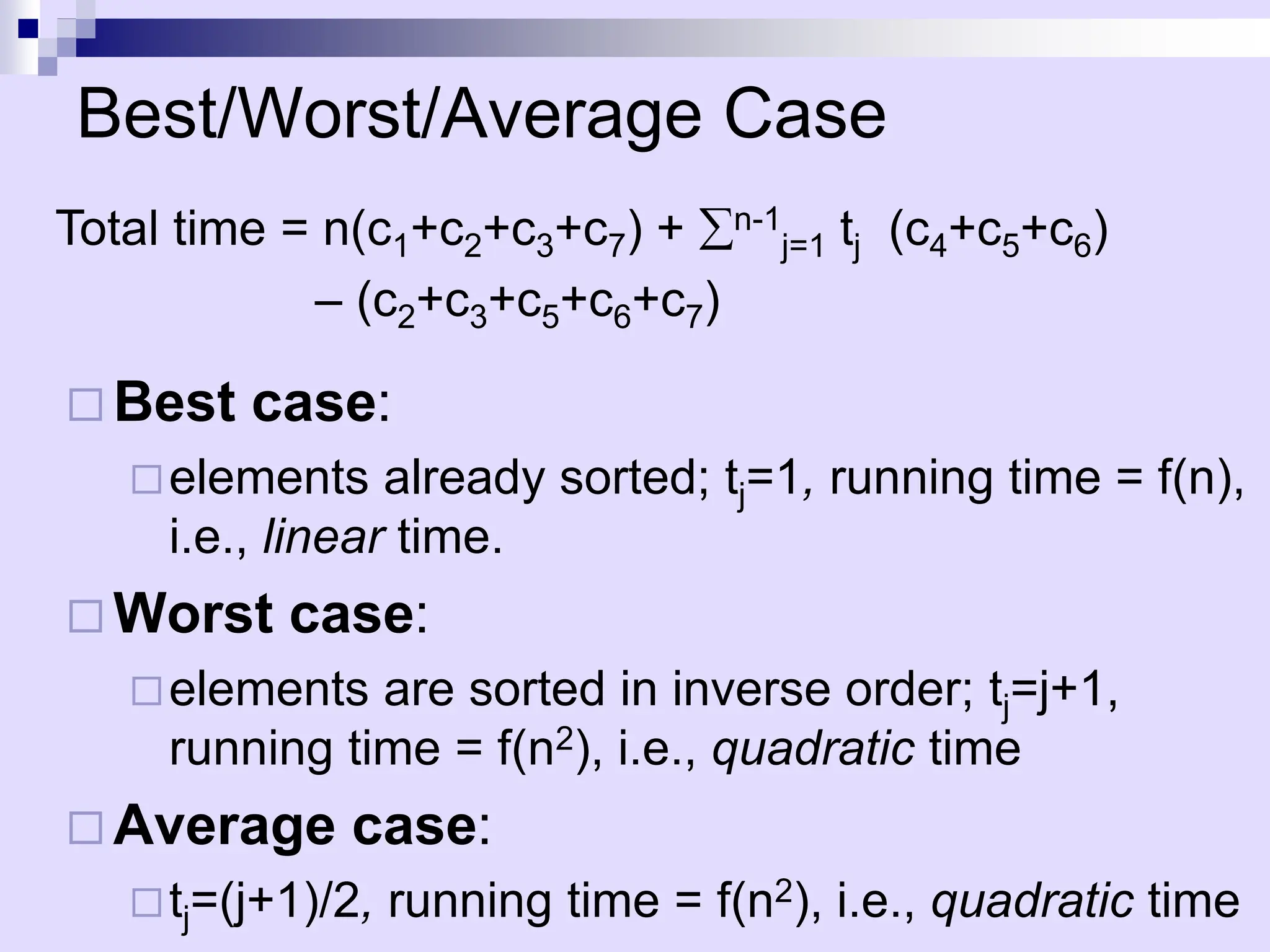 Best/Worst/Average Case
 Best case:
elements already sorted; tj=1, running time = f(n),
i.e., linear time.
 Worst case:
elements are sorted in inverse order; tj=j+1,
running time = f(n2), i.e., quadratic time
 Average case:
tj=(j+1)/2, running time = f(n2), i.e., quadratic time
Total time = n(c1+c2+c3+c7) + n-1
j=1 tj (c4+c5+c6)
– (c2+c3+c5+c6+c7)
 