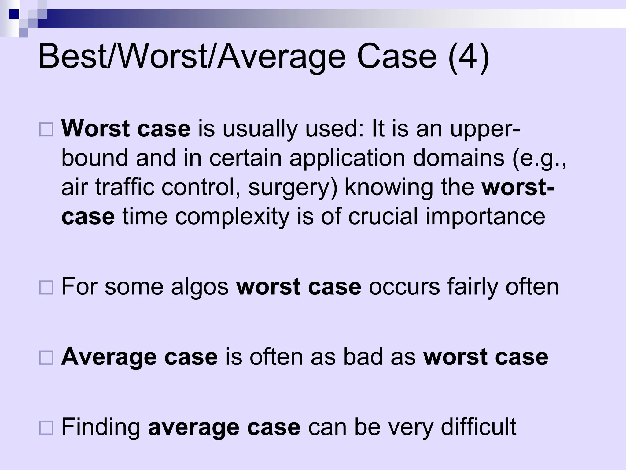 Best/Worst/Average Case (4)
 Worst case is usually used: It is an upper-
bound and in certain application domains (e.g.,
air traffic control, surgery) knowing the worst-
case time complexity is of crucial importance
 For some algos worst case occurs fairly often
 Average case is often as bad as worst case
 Finding average case can be very difficult
 