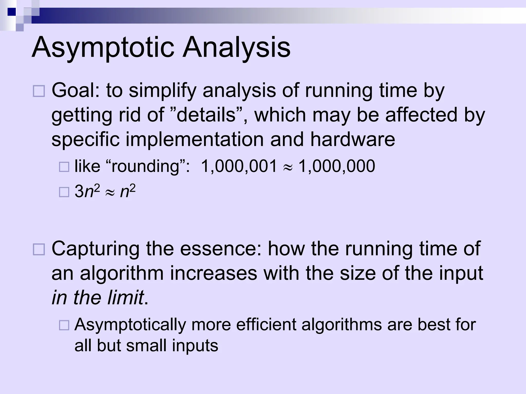 Asymptotic Analysis
 Goal: to simplify analysis of running time by
getting rid of ”details”, which may be affected by
specific implementation and hardware
 like “rounding”: 1,000,001  1,000,000
 3n2  n2
 Capturing the essence: how the running time of
an algorithm increases with the size of the input
in the limit.
 Asymptotically more efficient algorithms are best for
all but small inputs
 