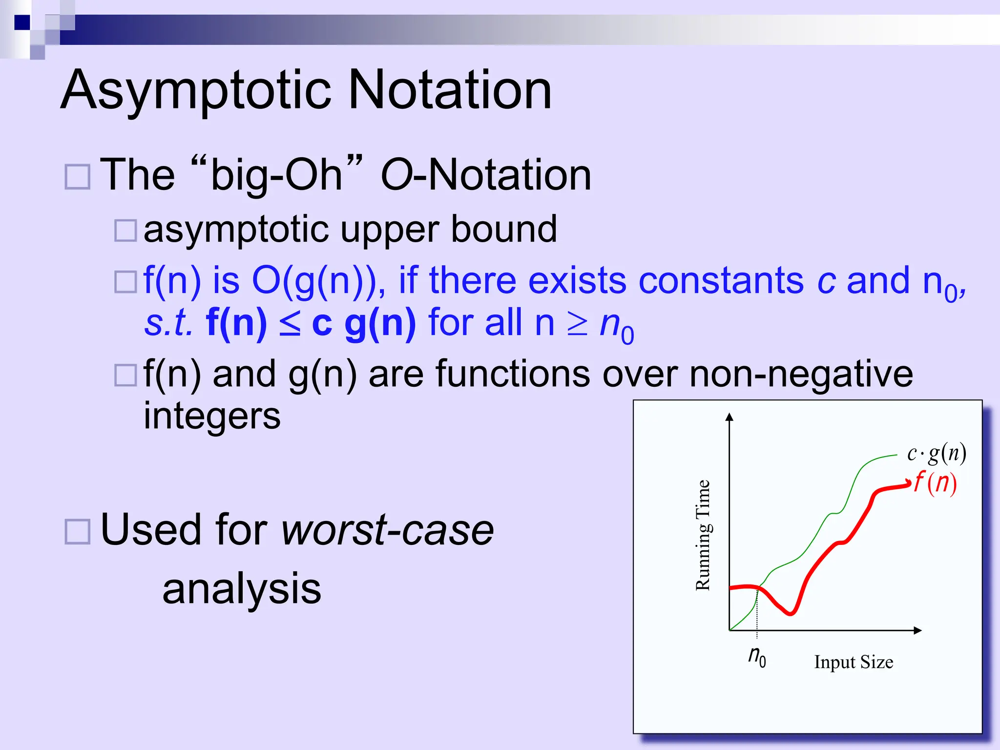 Asymptotic Notation
 The “big-Oh” O-Notation
asymptotic upper bound
f(n) is O(g(n)), if there exists constants c and n0,
s.t. f(n)  c g(n) for all n  n0
f(n) and g(n) are functions over non-negative
integers
 Used for worst-case
analysis
)
(n
f
( )
c g n

0
n Input Size
Running
Time
 