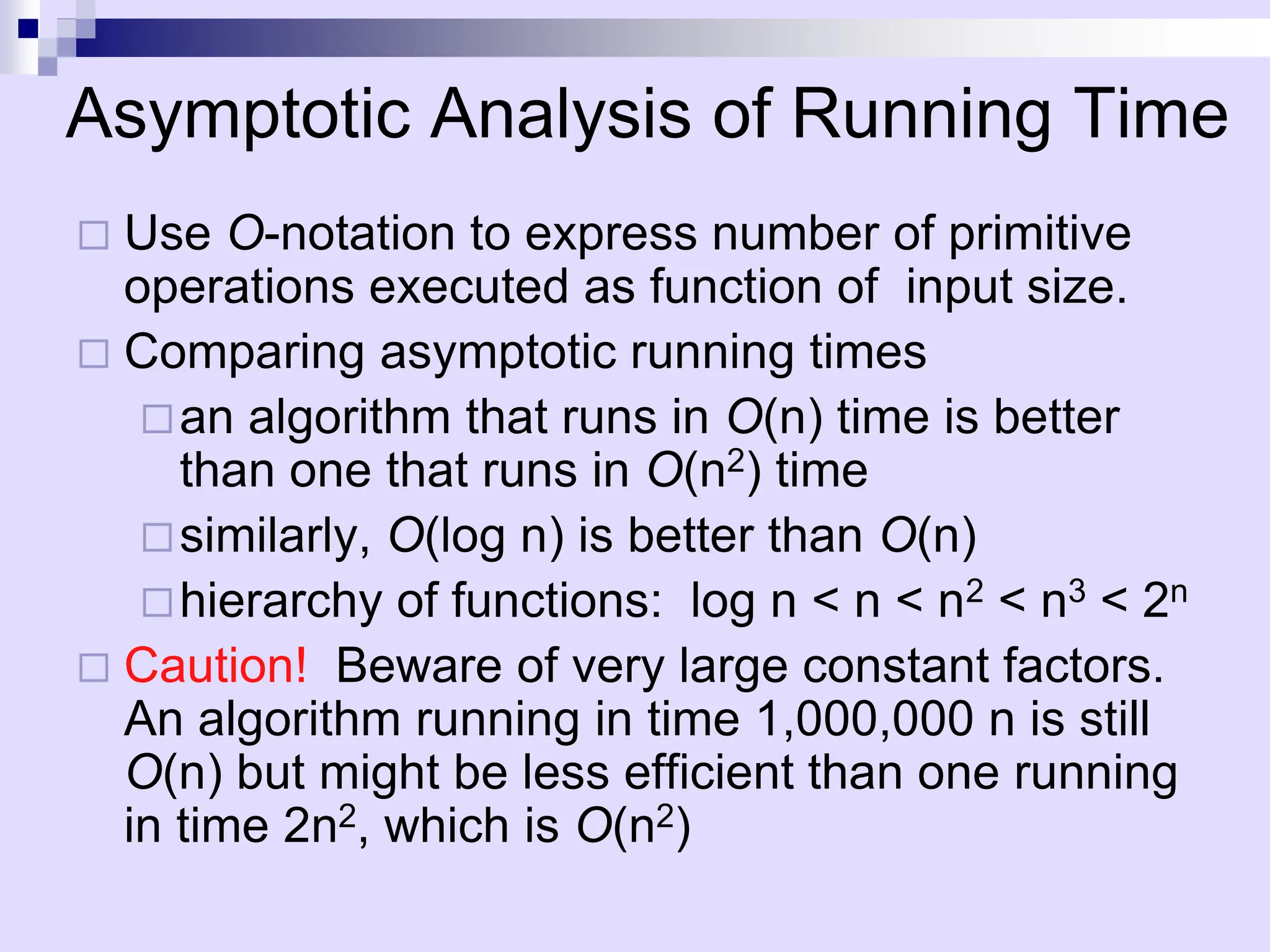 Asymptotic Analysis of Running Time
 Use O-notation to express number of primitive
operations executed as function of input size.
 Comparing asymptotic running times
an algorithm that runs in O(n) time is better
than one that runs in O(n2) time
similarly, O(log n) is better than O(n)
hierarchy of functions: log n < n < n2 < n3 < 2n
 Caution! Beware of very large constant factors.
An algorithm running in time 1,000,000 n is still
O(n) but might be less efficient than one running
in time 2n2, which is O(n2)
 