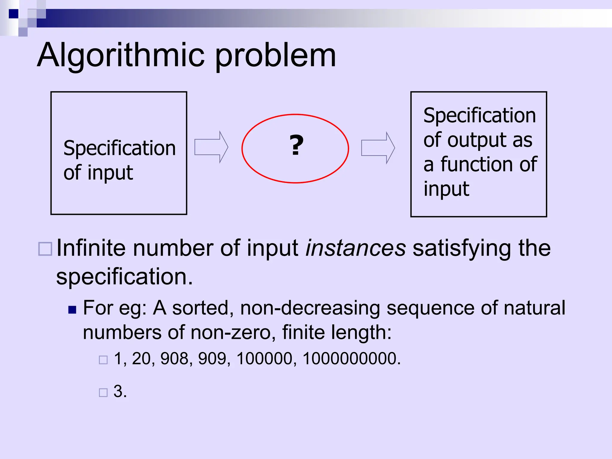 Algorithmic problem
Infinite number of input instances satisfying the
specification.
 For eg: A sorted, non-decreasing sequence of natural
numbers of non-zero, finite length:
 1, 20, 908, 909, 100000, 1000000000.
 3.
Specification
of input
?
Specification
of output as
a function of
input
 