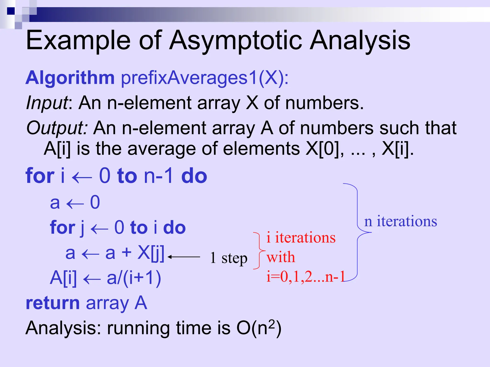 Example of Asymptotic Analysis
Algorithm prefixAverages1(X):
Input: An n-element array X of numbers.
Output: An n-element array A of numbers such that
A[i] is the average of elements X[0], ... , X[i].
for i  0 to n-1 do
a  0
for j  0 to i do
a  a + X[j]
A[i]  a/(i+1)
return array A
Analysis: running time is O(n2)
1 step
i iterations
with
i=0,1,2...n-1
n iterations
 
