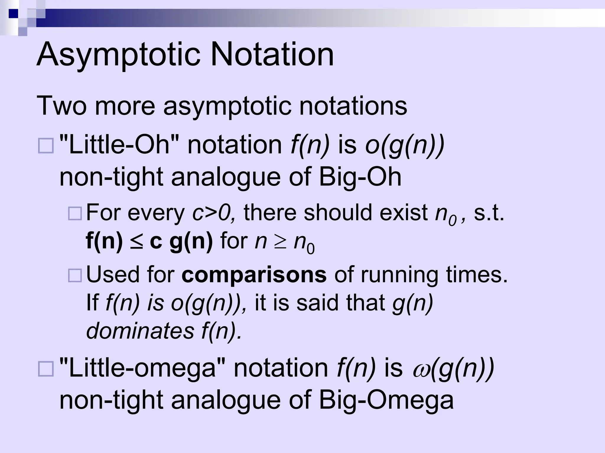 Asymptotic Notation
Two more asymptotic notations
 "Little-Oh" notation f(n) is o(g(n))
non-tight analogue of Big-Oh
For every c>0, there should exist n0 , s.t.
f(n)  c g(n) for n  n0
Used for comparisons of running times.
If f(n) is o(g(n)), it is said that g(n)
dominates f(n).
 "Little-omega" notation f(n) is w(g(n))
non-tight analogue of Big-Omega
 