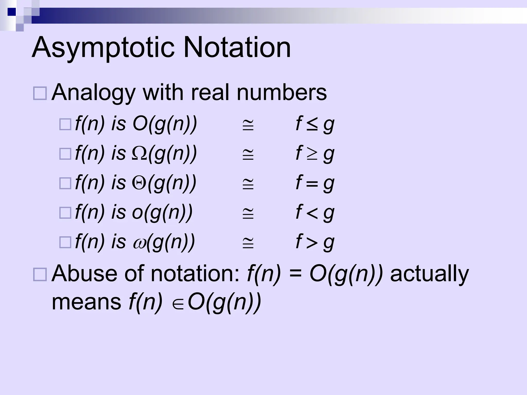 Asymptotic Notation
 Analogy with real numbers
f(n) is O(g(n)) @ f g
f(n) is (g(n)) @ f  g
f(n) is (g(n)) @ f =g
f(n) is o(g(n)) @ f <g
f(n) is w(g(n)) @ f >g
 Abuse of notation: f(n) = O(g(n)) actually
means f(n) O(g(n))
 
