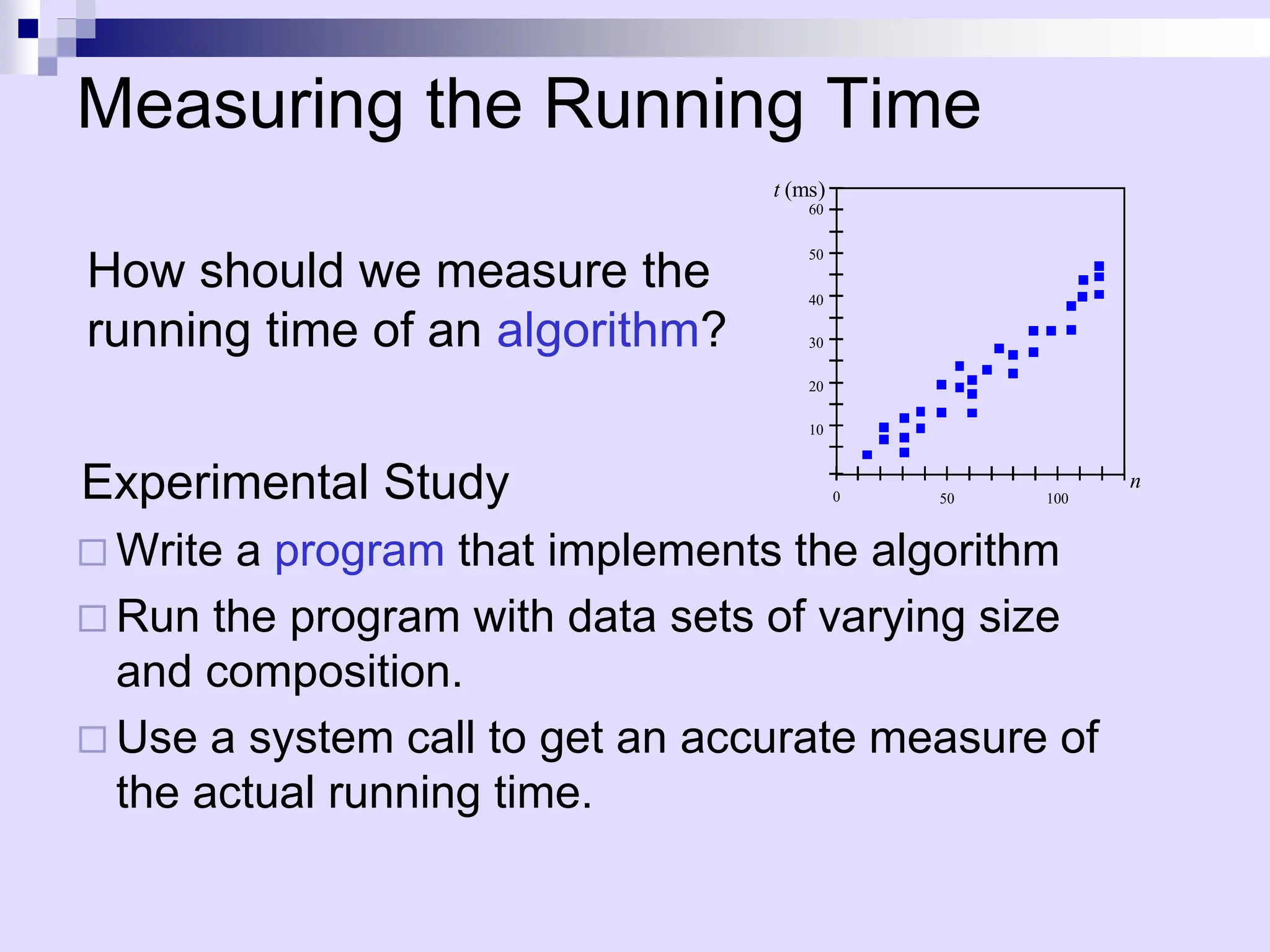 Measuring the Running Time
Experimental Study
 Write a program that implements the algorithm
 Run the program with data sets of varying size
and composition.
 Use a system call to get an accurate measure of
the actual running time.
50 100
0
t (ms)
n
10
20
30
40
50
60
How should we measure the
running time of an algorithm?
 