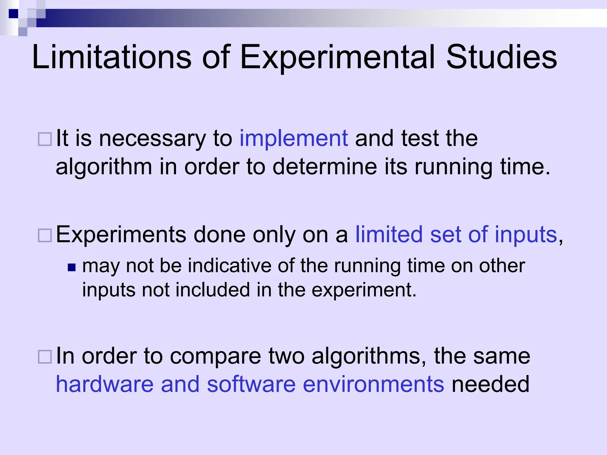 Limitations of Experimental Studies
It is necessary to implement and test the
algorithm in order to determine its running time.
Experiments done only on a limited set of inputs,
 may not be indicative of the running time on other
inputs not included in the experiment.
In order to compare two algorithms, the same
hardware and software environments needed
 