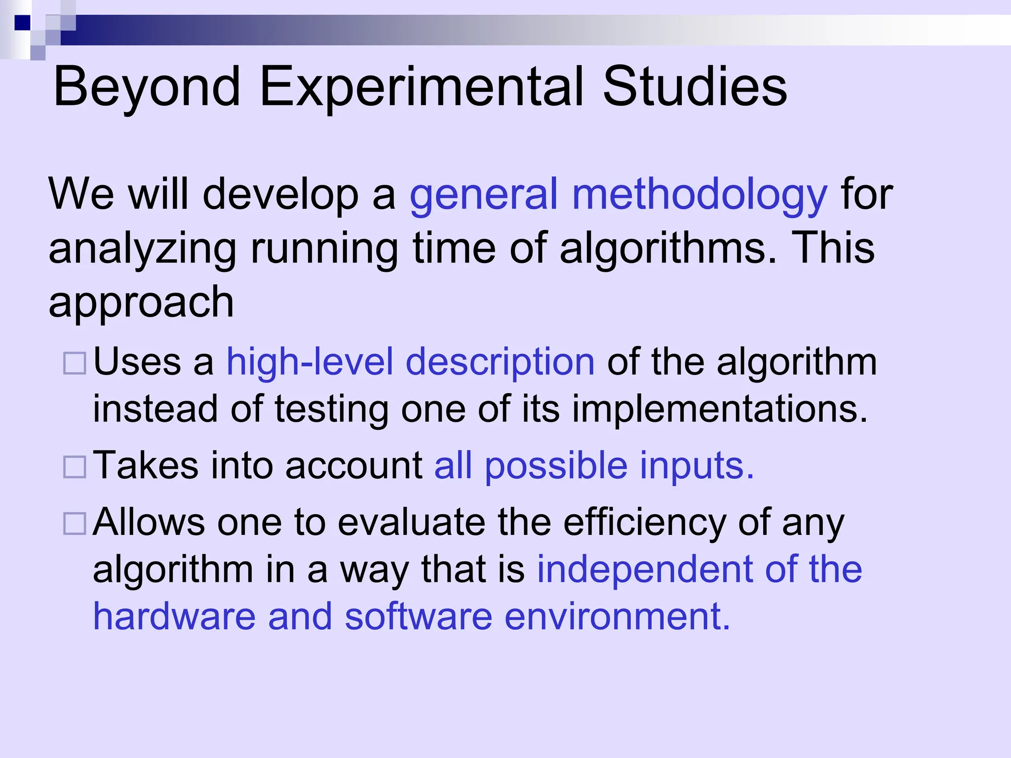 Beyond Experimental Studies
We will develop a general methodology for
analyzing running time of algorithms. This
approach
Uses a high-level description of the algorithm
instead of testing one of its implementations.
Takes into account all possible inputs.
Allows one to evaluate the efficiency of any
algorithm in a way that is independent of the
hardware and software environment.
 
