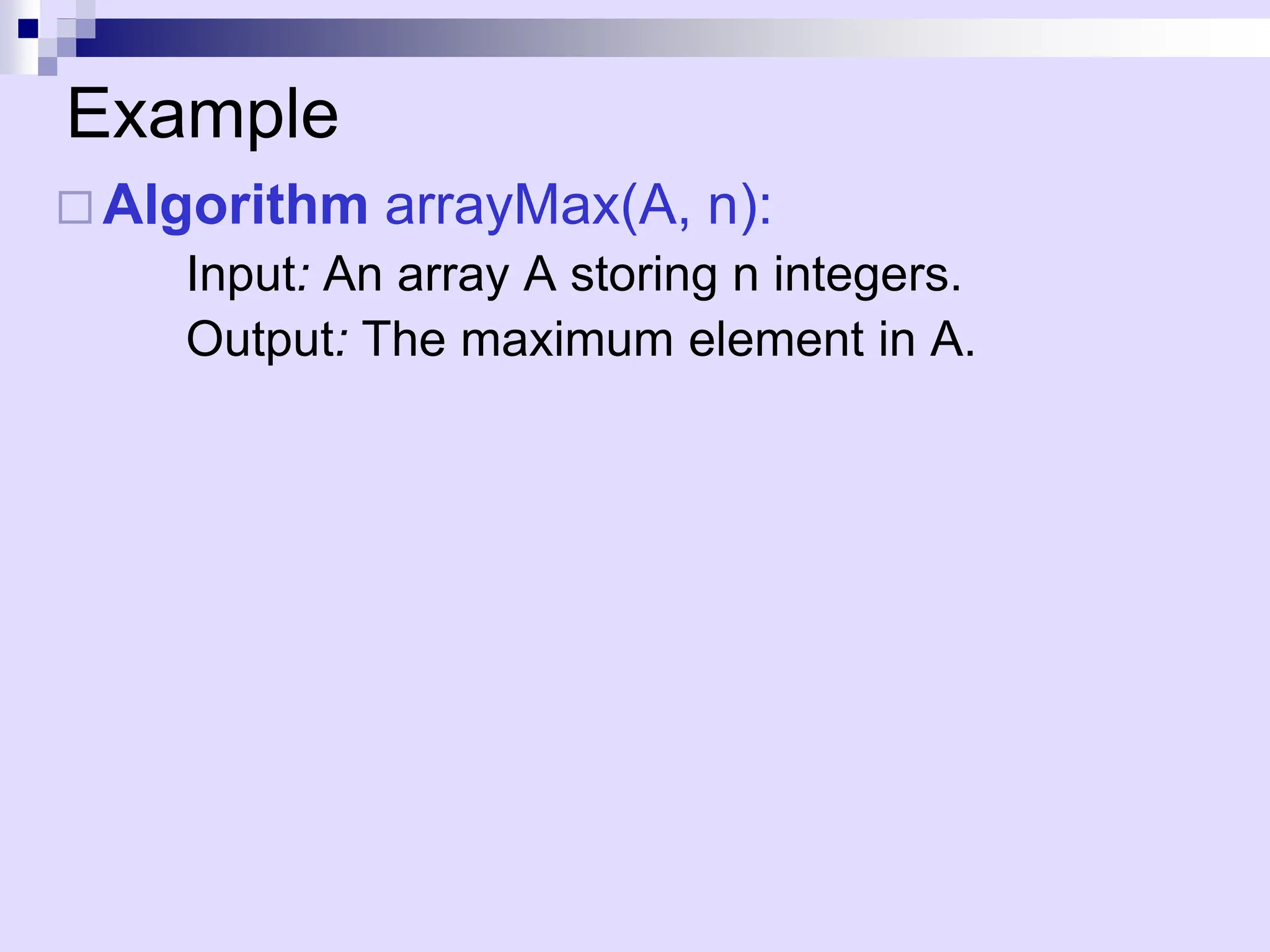 Example
 Algorithm arrayMax(A, n):
Input: An array A storing n integers.
Output: The maximum element in A.
 