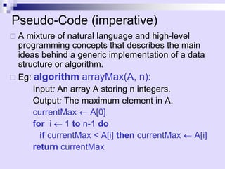 Pseudo-Code (imperative)
 A mixture of natural language and high-level
programming concepts that describes the main
ideas behind a generic implementation of a data
structure or algorithm.
 Eg: algorithm arrayMax(A, n):
Input: An array A storing n integers.
Output: The maximum element in A.
currentMax  A[0]
for i  1 to n-1 do
if currentMax < A[i] then currentMax  A[i]
return currentMax
 