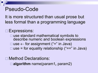 Pseudo-Code
It is more structured than usual prose but
less formal than a programming language
 Expressions:
 use standard mathematical symbols to
describe numeric and boolean expressions
 use  for assignment (“=” in Java)
 use = for equality relationship (“==” in Java)
 Method Declarations:
 algorithm name(param1, param2)
 