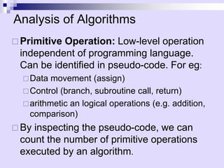 Analysis of Algorithms
 Primitive Operation: Low-level operation
independent of programming language.
Can be identified in pseudo-code. For eg:
Data movement (assign)
Control (branch, subroutine call, return)
arithmetic an logical operations (e.g. addition,
comparison)
 By inspecting the pseudo-code, we can
count the number of primitive operations
executed by an algorithm.
 