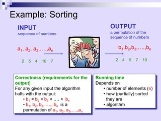 Sort
Example: Sorting
INPUT
sequence of numbers
a1, a2, a3,….,an
b1,b2,b3,….,bn
OUTPUT
a permutation of the
sequence of numbers
2 5 4 10 7 2 4 5 7 10
Correctness (requirements for the
output)
For any given input the algorithm
halts with the output:
• b1 < b2 < b3 < …. < bn
• b1, b2, b3, …., bn is a
permutation of a1, a2, a3,….,an
Running time
Depends on
• number of elements (n)
• how (partially) sorted
they are
• algorithm
 