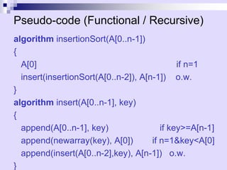 Pseudo-code (Functional / Recursive)
algorithm insertionSort(A[0..n-1])
{
A[0] if n=1
insert(insertionSort(A[0..n-2]), A[n-1]) o.w.
}
algorithm insert(A[0..n-1], key)
{
append(A[0..n-1], key) if key>=A[n-1]
append(newarray(key), A[0]) if n=1&key<A[0]
append(insert(A[0..n-2],key), A[n-1]) o.w.
}
 