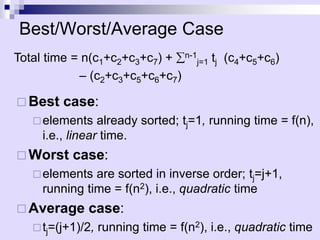 Best/Worst/Average Case
 Best case:
elements already sorted; tj=1, running time = f(n),
i.e., linear time.
 Worst case:
elements are sorted in inverse order; tj=j+1,
running time = f(n2), i.e., quadratic time
 Average case:
tj=(j+1)/2, running time = f(n2), i.e., quadratic time
Total time = n(c1+c2+c3+c7) + n-1
j=1 tj (c4+c5+c6)
– (c2+c3+c5+c6+c7)
 