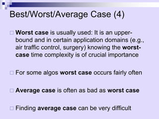 Best/Worst/Average Case (4)
 Worst case is usually used: It is an upper-
bound and in certain application domains (e.g.,
air traffic control, surgery) knowing the worst-
case time complexity is of crucial importance
 For some algos worst case occurs fairly often
 Average case is often as bad as worst case
 Finding average case can be very difficult
 