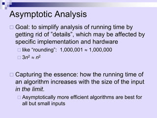 Asymptotic Analysis
 Goal: to simplify analysis of running time by
getting rid of ”details”, which may be affected by
specific implementation and hardware
 like “rounding”: 1,000,001  1,000,000
 3n2  n2
 Capturing the essence: how the running time of
an algorithm increases with the size of the input
in the limit.
 Asymptotically more efficient algorithms are best for
all but small inputs
 