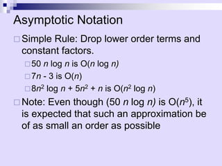 Asymptotic Notation
 Simple Rule: Drop lower order terms and
constant factors.
50 n log n is O(n log n)
7n - 3 is O(n)
8n2 log n + 5n2 + n is O(n2 log n)
 Note: Even though (50 n log n) is O(n5), it
is expected that such an approximation be
of as small an order as possible
 