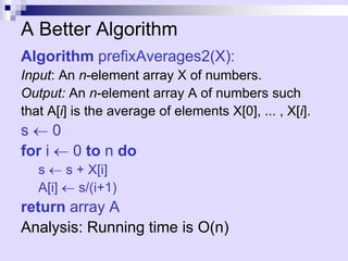A Better Algorithm
Algorithm prefixAverages2(X):
Input: An n-element array X of numbers.
Output: An n-element array A of numbers such
that A[i] is the average of elements X[0], ... , X[i].
s  0
for i  0 to n do
s  s + X[i]
A[i]  s/(i+1)
return array A
Analysis: Running time is O(n)
 