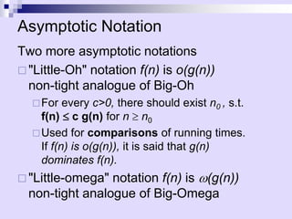 Asymptotic Notation
Two more asymptotic notations
 "Little-Oh" notation f(n) is o(g(n))
non-tight analogue of Big-Oh
For every c>0, there should exist n0 , s.t.
f(n)  c g(n) for n  n0
Used for comparisons of running times.
If f(n) is o(g(n)), it is said that g(n)
dominates f(n).
 "Little-omega" notation f(n) is w(g(n))
non-tight analogue of Big-Omega
 