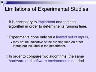 Limitations of Experimental Studies
It is necessary to implement and test the
algorithm in order to determine its running time.
Experiments done only on a limited set of inputs,
 may not be indicative of the running time on other
inputs not included in the experiment.
In order to compare two algorithms, the same
hardware and software environments needed
 