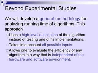 Beyond Experimental Studies
We will develop a general methodology for
analyzing running time of algorithms. This
approach
Uses a high-level description of the algorithm
instead of testing one of its implementations.
Takes into account all possible inputs.
Allows one to evaluate the efficiency of any
algorithm in a way that is independent of the
hardware and software environment.
 