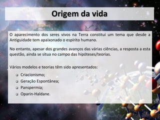 Origem da vida 
O aparecimento dos seres vivos na Terra constitui um tema que desde a 
Antiguidade tem apaixonado o espírito humano. 
No entanto, apesar dos grandes avanços das várias ciências, a resposta a esta 
questão, ainda se situa no campo das hipóteses/teorias. 
Vários modelos e teorias têm sido apresentados: 
 Criacionismo; 
 Geração Espontânea; 
 Panspermia; 
 Oparin-Haldane. 
 