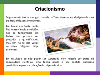 Segundo esta teoria, a origem da vida na Terra deve-se aos desígnios de uma 
ou mais entidades inteligentes. 
12 
Criacionismo 
Por traçar um limite muito 
fino entre ciência e religião, 
não se fundamenta em 
factos que possam ser 
provados e quantificados, 
mas sim na fé das várias 
correntes religiosas hoje 
existentes. 
Em resultado de não poder ser suportada nem negada por parte da 
comunidade científica, esta teoria perde o seu sentido enquanto 
possibilidade para a explicação da origem da vida. 
 
