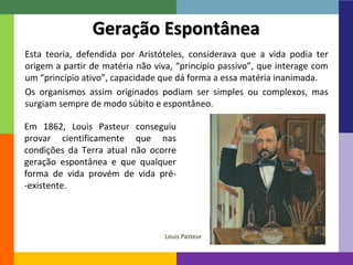 13 
Geração Espontânea 
Esta teoria, defendida por Aristóteles, considerava que a vida podia ter 
origem a partir de matéria não viva, “princípio passivo”, que interage com 
um “princípio ativo”, capacidade que dá forma a essa matéria inanimada. 
Os organismos assim originados podiam ser simples ou complexos, mas 
surgiam sempre de modo súbito e espontâneo. 
Em 1862, Louis Pasteur conseguiu 
provar cientificamente que nas 
condições da Terra atual não ocorre 
geração espontânea e que qualquer 
forma de vida provém de vida pré- 
-existente. 
Louis Pasteur 
 
