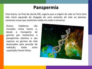 14 
Panspermia 
Esta teoria, no final do século XIX, sugeria que a origem da vida na Terra terá 
tido início aquando da chegada de uma semente da vida ao planeta, 
sementes essas que existiriam então em todo o Universo. 
Outras hipóteses são 
incluídas nesta teoria e, 
desde o transporte de 
germes por meteoritos à 
panspermia cósmica e aos 
esporos ou germes de vida 
deslocados pela pressão de 
radiação, todas estas 
suposições foram feitas. 
 