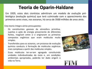 15 
Teoria de Oparin-Haldane 
Em 1929, estes dois cientistas admitiram um modelo de evolução pré-biológica 
(evolução química) que terá culminado com o aparecimento dos 
primeiros seres vivos, nos oceanos, há cerca de 3500 milhões de anos atrás. 
Esta teoria integra vários pressupostos: 
- Os constituintes gasosos da atmosfera primitiva, 
sujeitos à ação de energia proveniente de diferentes 
fontes, reagiram entre si e originaram os primeiros 
compostos orgânicos que eram moléculas muito 
simples. 
- Transferidos para os oceanos, um processo de evolução 
química conduziu à formação de moléculas orgânicas 
mais complexas a partir das moléculas simples. 
- Essas moléculas ter-se-iam agregado constituindo 
unidades individualizadas do meio e, em condições 
ambientais apropriadas, poderão ter dado origem à 
vida na Terra. 
