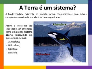 4 
A Terra é um sistema? 
A biodiversidade existente no planeta forma, conjuntamente com outros 
componentes naturais, um sistema bem organizado. 
Assim, a Terra no seu 
todo pode ser entendida 
como um grande sistema 
aberto, subdividido em 
quatro subsistemas: 
 Atmosfera; 
 Hidrosfera; 
 Litosfera; 
 Biosfera. 
 