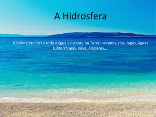 A Hidrosfera 
A hidrosfera inclui toda a água existente na Terra: oceanos, rios, lagos, águas 
subterrâneas, neve, glaciares,... 
 