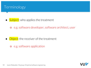 Vrije Universiteit Amsterdam
10 Ivano Malavolta / S2 group / Empirical software engineering
Terminology
● Subject: who applies the treatment
○ e.g. software developer, software architect, user
● Object: the receiver of the treatment
○ e.g. software application
 