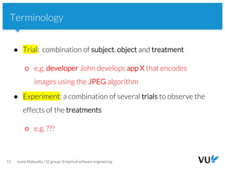 Vrije Universiteit Amsterdam
11 Ivano Malavolta / S2 group / Empirical software engineering
Terminology
● Trial: combination of subject, object and treatment
○ e.g. developer John develops app X that encodes
images using the JPEG algorithm
● Experiment: a combination of several trials to observe the
effects of the treatments
○ e.g. ???
 