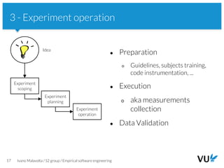 Vrije Universiteit Amsterdam
17 Ivano Malavolta / S2 group / Empirical software engineering
3 - Experiment operation
● Preparation
○ Guidelines, subjects training,
code instrumentation, ...
● Execution
○ aka measurements
collection
● Data Validation
Experiment
scoping
Experiment
planning
Idea
Experiment
operation
 
