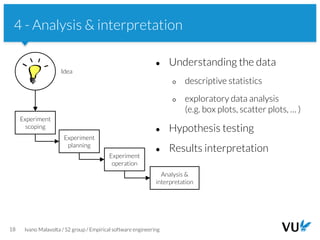 Vrije Universiteit Amsterdam
18 Ivano Malavolta / S2 group / Empirical software engineering
4 - Analysis & interpretation
● Understanding the data
○ descriptive statistics
○ exploratory data analysis
(e.g. box plots, scatter plots, … )
● Hypothesis testing
● Results interpretation
Experiment
scoping
Experiment
planning
Idea
Experiment
operation
Analysis &
interpretation
 