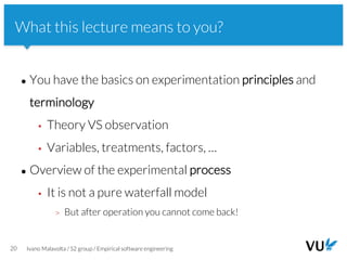 Vrije Universiteit Amsterdam
● You have the basics on experimentation principles and
terminology
▪ Theory VS observation
▪ Variables, treatments, factors, …
● Overview of the experimental process
▪ It is not a pure waterfall model
> But after operation you cannot come back!
20 Ivano Malavolta / S2 group / Empirical software engineering
What this lecture means to you?
 