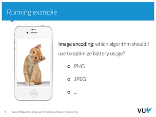 Vrije Universiteit Amsterdam
4 Ivano Malavolta / S2 group / Empirical software engineering
Running example
Image encoding: which algorithm should I
use to optimize battery usage?
○ PNG
○ JPEG
○ …
 