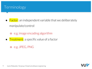 Vrije Universiteit Amsterdam
9 Ivano Malavolta / S2 group / Empirical software engineering
Terminology
● Factor: an independent variable that we deliberately
manipulate/control
○ e.g. image encoding algorithm
● Treatment: a specific value of a factor
○ e.g. JPEG, PNG
 