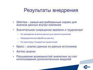 Результаты внедрения
• QlikView - самый востребованный сервис для
анализа данных внутри компании
• Значительное сокращение времени и трудозатрат
– На проведение анализа данных для принятия решений
– Предварительной обработки данных
– На подготовку стандартных презентаций
• Кросс – анализ данных из разных источников
• Ad-hoc анализ
• Расширение возможностей аналитики за счет
использования дополнительных модулей
 