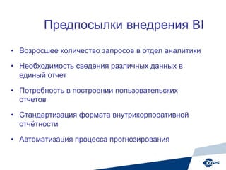 Предпосылки внедрения BI
• Возросшее количество запросов в отдел аналитики
• Необходимость сведения различных данных в
единый отчет
• Потребность в построении пользовательских
отчетов
• Стандартизация формата внутрикорпоративной
отчётности
• Автоматизация процесса прогнозирования
 