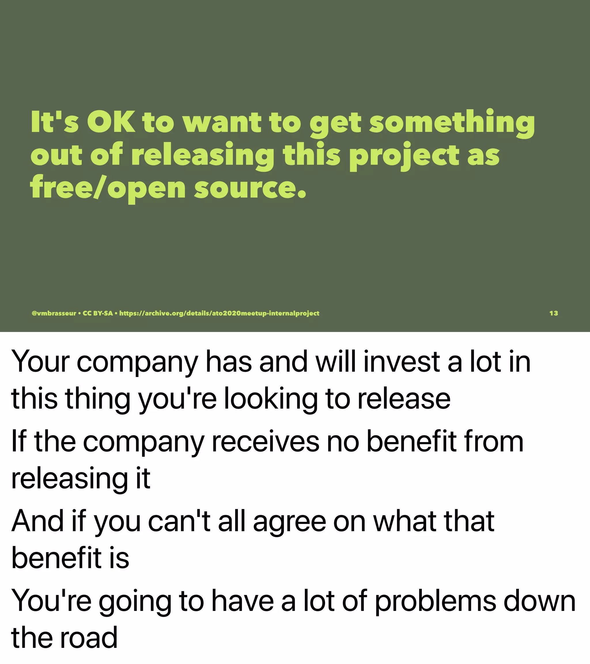 Your company has and will invest a lot in
this thing you're looking to release
If the company receives no benefit from
releasing it
And if you can't all agree on what that
benefit is
You're going to have a lot of problems down
the road
It's OK to want to get something
out of releasing this project as
free/open source.
@vmbrasseur • CC BY-SA • https://archive.org/details/ato2020meetup-internalproject 13
 